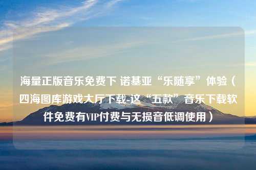 海量正版音乐免费下 诺基亚“乐随享”体验（四海图库游戏大厅下载-这“五款”音乐下载软件免费有VIP付费与无损音低调使用）