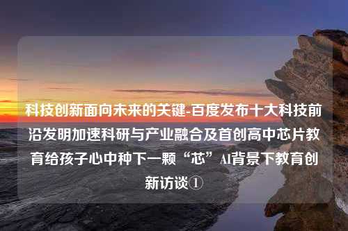 科技创新面向未来的关键-百度发布十大科技前沿发明加速科研与产业融合及首创高中芯片教育给孩子心中种下一颗“芯”AI背景下教育创新访谈①