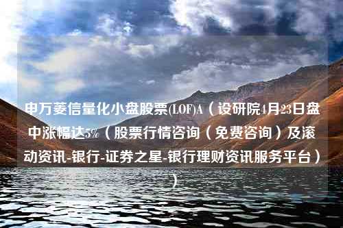 申万菱信量化小盘股票(LOF)A（设研院4月23日盘中涨幅达5%（股票行情咨询（免费咨询）及滚动资讯-银行-证券之星-银行理财资讯服务平台））