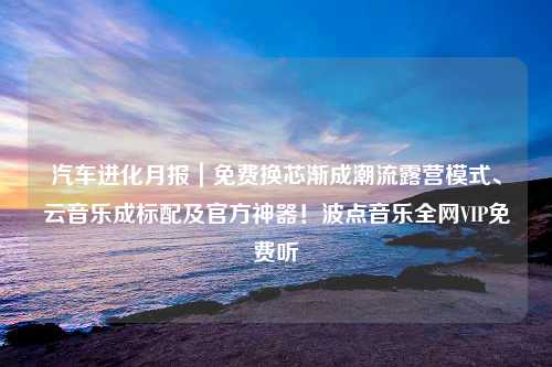 汽车进化月报｜免费换芯渐成潮流露营模式、云音乐成标配及官方神器！波点音乐全网VIP免费听