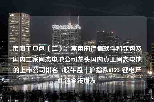 币圈工具包（二）：常用的行情软件和钱包及国内三家固态电池公司龙头国内真正固态电池的上市公司排名-A股午盘｜沪指跌015% 锂电产业链全线爆发