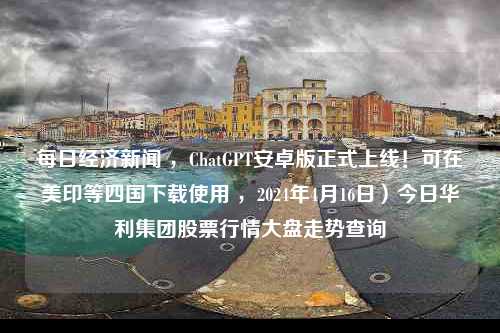 每日经济新闻 ，ChatGPT安卓版正式上线！可在美印等四国下载使用 ，2024年4月16日）今日华利集团股票行情大盘走势查询