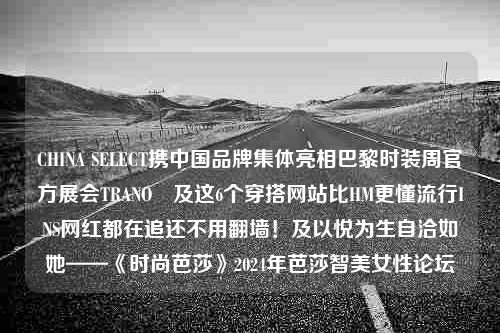 CHINA SELECT携中国品牌集体亮相巴黎时装周官方展会TRANOÏ及这6个穿搭网站比HM更懂流行INS网红都在追还不用翻墙！及以悦为生自洽如她——《时尚芭莎》2024年芭莎智美女性论坛