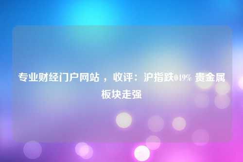 专业财经门户网站 ，收评：沪指跌049% 贵金属板块走强