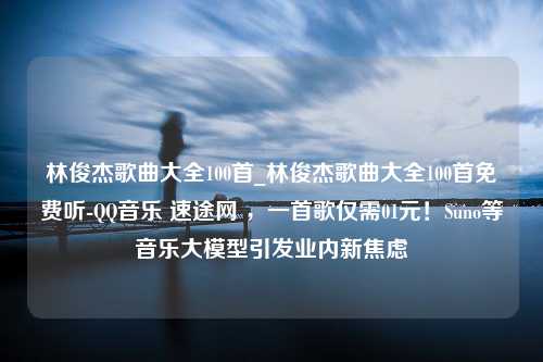 林俊杰歌曲大全100首_林俊杰歌曲大全100首免费听-QQ音乐 速途网 ，一首歌仅需01元！Suno等音乐大模型引发业内新焦虑