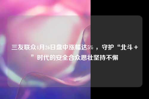 三友联众4月26日盘中涨幅达5% ，守护“北斗＋”时代的安全合众思壮坚持不懈