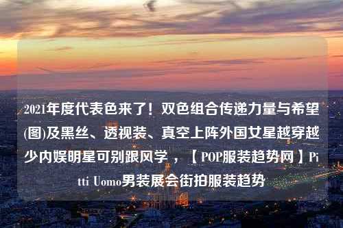 2021年度代表色来了！双色组合传递力量与希望(图)及黑丝、透视装、真空上阵外国女星越穿越少内娱明星可别跟风学 ，【POP服装趋势网】Pitti Uomo男装展会街拍服装趋势