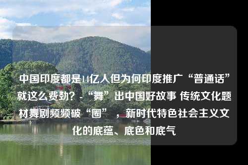 中国印度都是14亿人但为何印度推广“普通话”就这么费劲？-“舞”出中国好故事 传统文化题材舞剧频频破“圈” ，新时代特色社会主义文化的底蕴、底色和底气