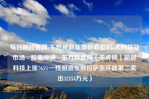 每日财经要闻-不想被割韭菜你必看的5大网站及市场 - 股票频道 - 东方财富网（龙虎榜｜超越科技上涨765%一线游资东财拉萨东环路第二卖出32154万元）