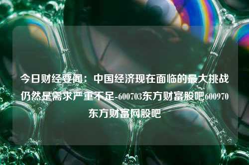 今日财经要闻：中国经济现在面临的最大挑战仍然是需求严重不足-600703东方财富股吧600970东方财富网股吧