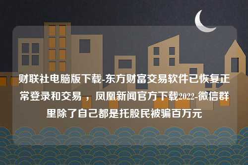 财联社电脑版下载-东方财富交易软件已恢复正常登录和交易 ，凤凰新闻官方下载2022-微信群里除了自己都是托股民被骗百万元