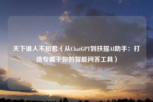 天下谁人不知君（从ChatGPT到扶摇AI助手：打造专属于你的智能问答工具）