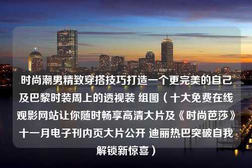 时尚潮男精致穿搭技巧打造一个更完美的自己及巴黎时装周上的透视装 组图（十大免费在线观影网站让你随时畅享高清大片及《时尚芭莎》十一月电子刊内页大片公开 迪丽热巴突破自我解锁新惊喜）