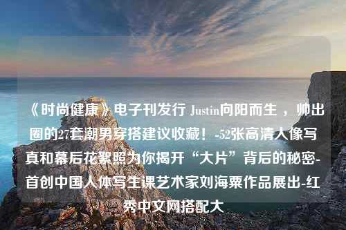 《时尚健康》电子刊发行 Justin向阳而生 ，帅出圈的27套潮男穿搭建议收藏！-52张高清人像写真和幕后花絮照为你揭开“大片”背后的秘密-首创中国人体写生课艺术家刘海粟作品展出-红秀中文网搭配大