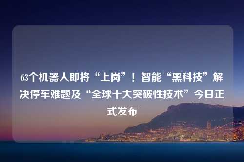 63个机器人即将“上岗”！智能“黑科技”解决停车难题及“全球十大突破性技术”今日正式发布