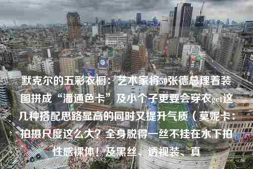 默克尔的五彩衣橱：艺术家将50张德总理着装图拼成“潘通色卡”及小个子更要会穿衣get这几种搭配思路显高的同时又提升气质（莫妮卡：拍摄尺度这么大？全身脱得一丝不挂在水下拍性感裸体！及黑丝、透视装、真