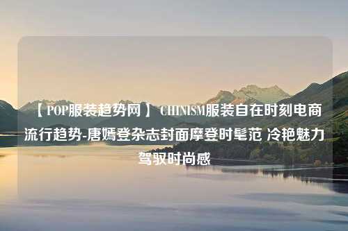 【POP服装趋势网】 CHINISM服装自在时刻电商流行趋势-唐嫣登杂志封面摩登时髦范 冷艳魅力驾驭时尚感