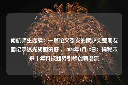 南航师生恋续：一篇论文引发的嫉妒完整朋友圈记录曝光胡姐的好 ，2024年1月13日：揭秘未来十年科技趋势引领创新潮流