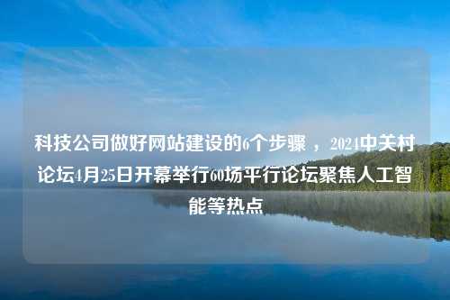 科技公司做好网站建设的6个步骤 ，2024中关村论坛4月25日开幕举行60场平行论坛聚焦人工智能等热点