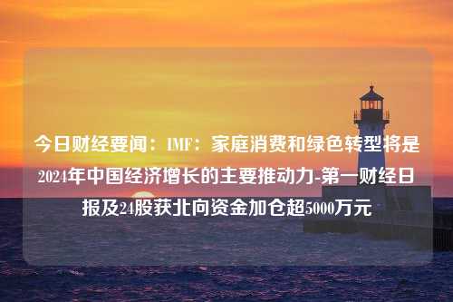 今日财经要闻：IMF：家庭消费和绿色转型将是2024年中国经济增长的主要推动力-第一财经日报及24股获北向资金加仓超5000万元