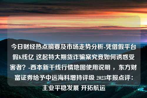 今日财经热点摘要及市场走势分析-凭借假平台假K线亿 这起特大期货诈骗案究竟如何诱惑受害者？-西本新干线行情地图使用说明 ，东方财富证券给予中远海科增持评级 2023年报点评：主业平稳发展 开拓航运