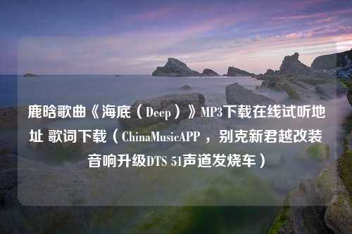 鹿晗歌曲《海底（Deep）》MP3下载在线试听地址 歌词下载（ChinaMusicAPP ，别克新君越改装音响升级DTS 51声道发烧车）