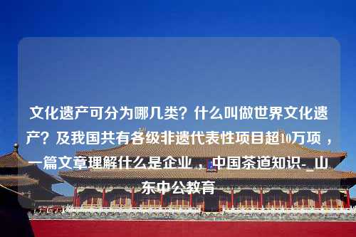 文化遗产可分为哪几类？什么叫做世界文化遗产？及我国共有各级非遗代表性项目超10万项 ，一篇文章理解什么是企业 ，中国茶道知识-_山东中公教育