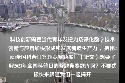 科技创新需要当代青年发把力及深化数字技术创新与应用加快形成和发展新质生产力 ，揭秘2023全国科普日答题竞赛题库！【正文】想要了解2023年全国科普日的答题竞赛题库吗？不要犹豫快来跟随我们一起揭开