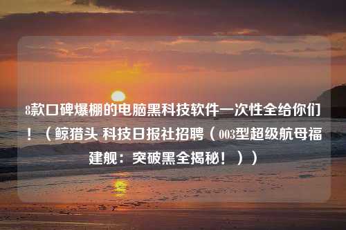 8款口碑爆棚的电脑黑科技软件一次性全给你们！（鲸猎头 科技日报社招聘（003型超级航母福建舰：突破黑全揭秘！））