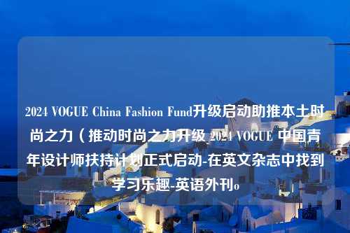 2024 VOGUE China Fashion Fund升级启动助推本土时尚之力（推动时尚之力升级 2024 VOGUE 中国青年设计师扶持计划正式启动-在英文杂志中找到学习乐趣-英语外刊o