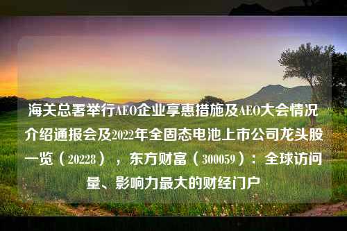 海关总署举行AEO企业享惠措施及AEO大会情况介绍通报会及2022年全固态电池上市公司龙头股一览（20228） ，东方财富（300059）：全球访问量、影响力最大的财经门户