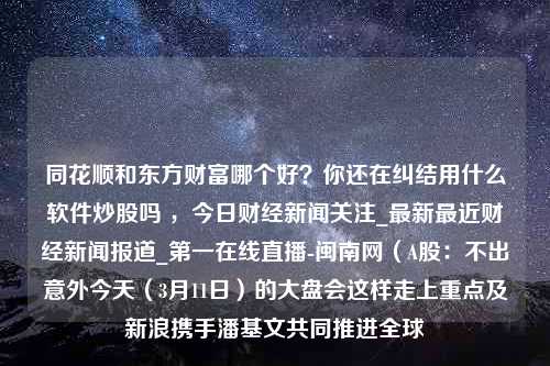 同花顺和东方财富哪个好？你还在纠结用什么软件炒股吗 ，今日财经新闻关注_最新最近财经新闻报道_第一在线直播-闽南网（A股：不出意外今天（3月11日）的大盘会这样走上重点及新浪携手潘基文共同推进全球