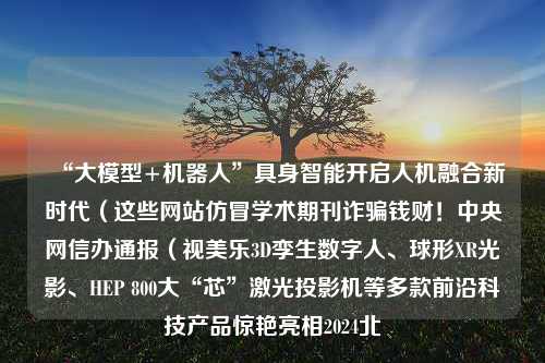 “大模型+机器人”具身智能开启人机融合新时代（这些网站仿冒学术期刊诈骗钱财！中央网信办通报（视美乐3D孪生数字人、球形XR光影、HEP 800大“芯”激光投影机等多款前沿科技产品惊艳亮相2024北