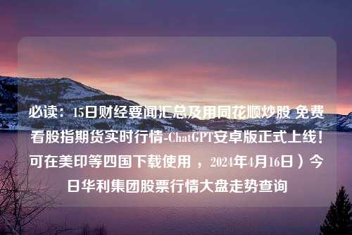 必读：15日财经要闻汇总及用同花顺炒股 免费看股指期货实时行情-ChatGPT安卓版正式上线！可在美印等四国下载使用 ，2024年4月16日）今日华利集团股票行情大盘走势查询