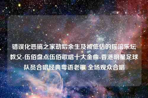 错误化恶搞之家劫后余生及被低估的摇滚乐坛教父-伍佰盘点伍佰歌唱十大金曲-香港明星足球队员合唱经典粤语老歌 全场观众合唱