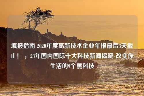 填报指南 2020年度高新技术企业年报最后3天截止！ ，23年国内国际十大科技新闻揭晓-改变你生活的9个黑科技