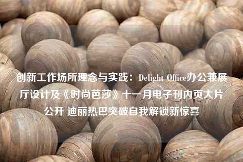 创新工作场所理念与实践：Delight Office办公兼展厅设计及《时尚芭莎》十一月电子刊内页大片公开 迪丽热巴突破自我解锁新惊喜