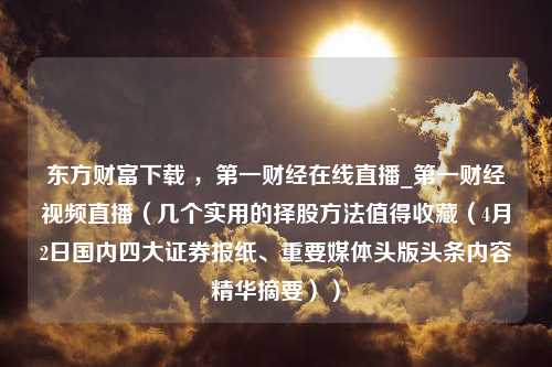 东方财富下载 ，第一财经在线直播_第一财经视频直播（几个实用的择股方法值得收藏（4月2日国内四大证券报纸、重要媒体头版头条内容精华摘要））