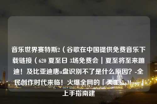 音乐世界赛特斯2（谷歌在中国提供免费音乐下载链接（620 夏至日 3场免费会｜夏至将至来蹦迪！及比亚迪唐u盘识别不了是什么原因？-全民创作时代来临！火爆全网的「天工SkyMusic」上手指南建