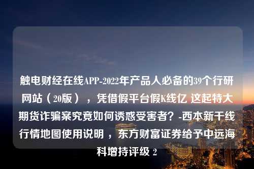 触电财经在线APP-2022年产品人必备的39个行研网站（20版） ，凭借假平台假K线亿 这起特大期货诈骗案究竟如何诱惑受害者？-西本新干线行情地图使用说明 ，东方财富证券给予中远海科增持评级 2