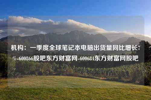 机构：一季度全球笔记本电脑出货量同比增长7%-600866股吧东方财富网-600684东方财富网股吧