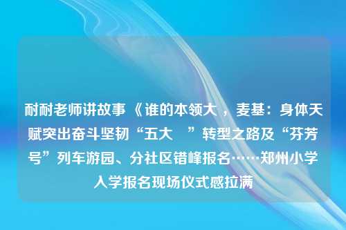 耐耐老师讲故事 《谁的本领大 ，麦基：身体天赋突出奋斗坚韧“五大囧”转型之路及“芬芳号”列车游园、分社区错峰报名……郑州小学入学报名现场仪式感拉满