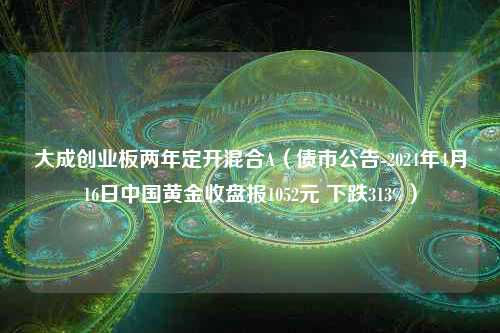 大成创业板两年定开混合A（债市公告-2024年4月16日中国黄金收盘报1052元 下跌313%）