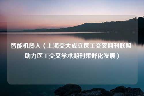 智能机器人（上海交大成立医工交叉期刊联盟 助力医工交叉学术期刊集群化发展）