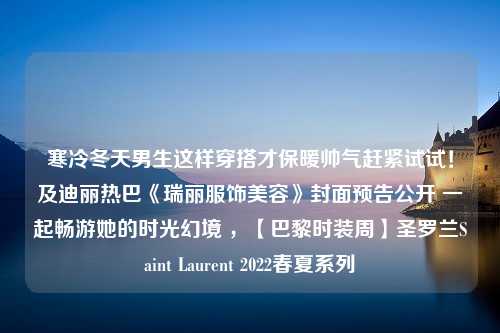 寒冷冬天男生这样穿搭才保暖帅气赶紧试试！及迪丽热巴《瑞丽服饰美容》封面预告公开 一起畅游她的时光幻境 ，【巴黎时装周】圣罗兰Saint Laurent 2022春夏系列