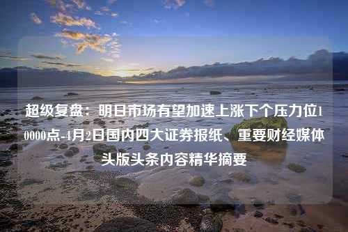 超级复盘：明日市场有望加速上涨下个压力位10000点-4月2日国内四大证券报纸、重要财经媒体头版头条内容精华摘要