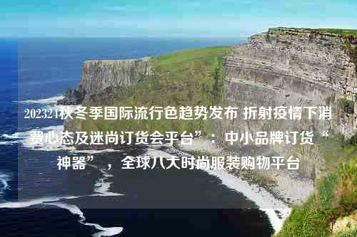 202324秋冬季国际流行色趋势发布 折射疫情下消费心态及迷尚订货会平台”：中小品牌订货“神器” ，全球八大时尚服装购物平台