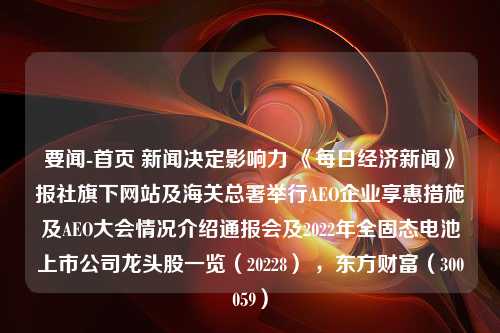 要闻-首页 新闻决定影响力 《每日经济新闻》报社旗下网站及海关总署举行AEO企业享惠措施及AEO大会情况介绍通报会及2022年全固态电池上市公司龙头股一览（20228） ，东方财富（300059）