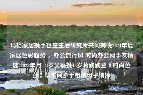 玛格家居携手色空生活研究所共同揭晓2024年度家居色彩趋势 ，办公流行风 时尚办公网事发精选-2023年月-24岁吴磊携48岁蒋勤勤登《时尚芭莎》草木间牵手相依母子情深