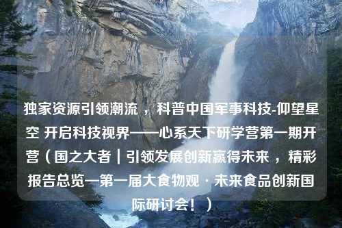 独家资源引领潮流 ，科普中国军事科技-仰望星空 开启科技视界——心系天下研学营第一期开营（国之大者｜引领发展创新赢得未来 ，精彩报告总览—第一届大食物观·未来食品创新国际研讨会！）